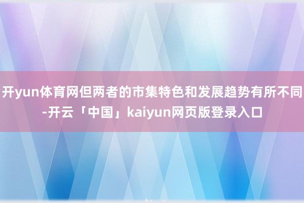 开yun体育网但两者的市集特色和发展趋势有所不同-开云「中国」kaiyun网页版登录入口