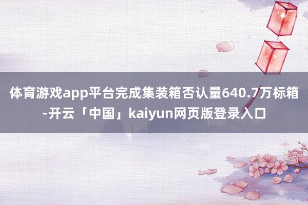体育游戏app平台完成集装箱否认量640.7万标箱-开云「中国」kaiyun网页版登录入口