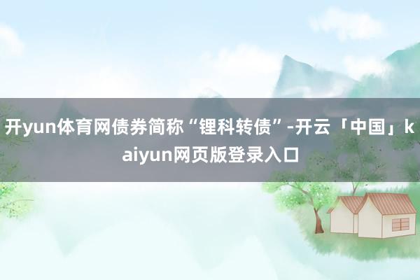 开yun体育网债券简称“锂科转债”-开云「中国」kaiyun网页版登录入口