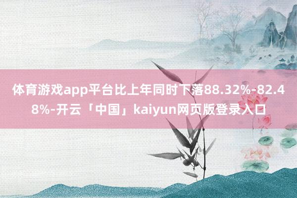 体育游戏app平台比上年同时下落88.32%-82.48%-开云「中国」kaiyun网页版登录入口