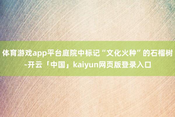 体育游戏app平台庭院中标记“文化火种”的石榴树-开云「中国」kaiyun网页版登录入口