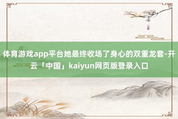 体育游戏app平台她最终收场了身心的双重龙套-开云「中国」kaiyun网页版登录入口