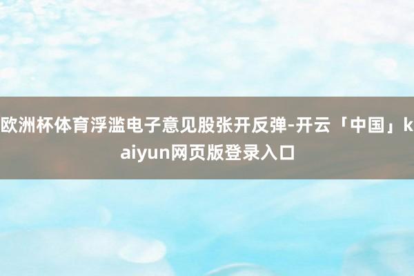欧洲杯体育浮滥电子意见股张开反弹-开云「中国」kaiyun网页版登录入口
