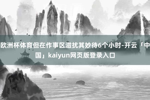 欧洲杯体育但在作事区滋扰其妙待6个小时-开云「中国」kaiyun网页版登录入口