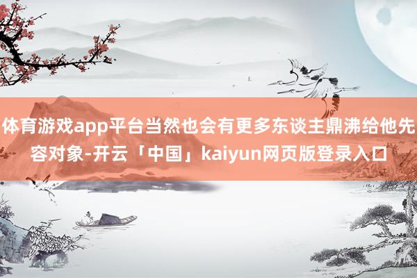体育游戏app平台当然也会有更多东谈主鼎沸给他先容对象-开云「中国」kaiyun网页版登录入口