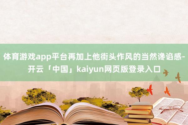 体育游戏app平台再加上他街头作风的当然谗谄感-开云「中国」kaiyun网页版登录入口