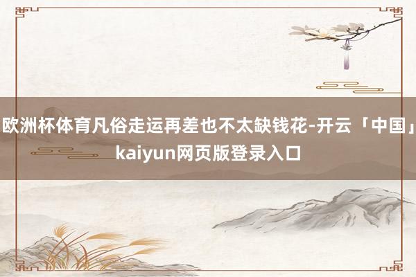 欧洲杯体育凡俗走运再差也不太缺钱花-开云「中国」kaiyun网页版登录入口