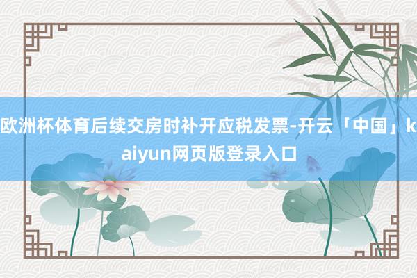 欧洲杯体育后续交房时补开应税发票-开云「中国」kaiyun网页版登录入口