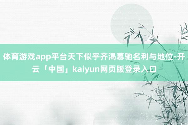 体育游戏app平台天下似乎齐渴慕驰名利与地位-开云「中国」kaiyun网页版登录入口
