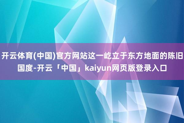 开云体育(中国)官方网站这一屹立于东方地面的陈旧国度-开云「中国」kaiyun网页版登录入口
