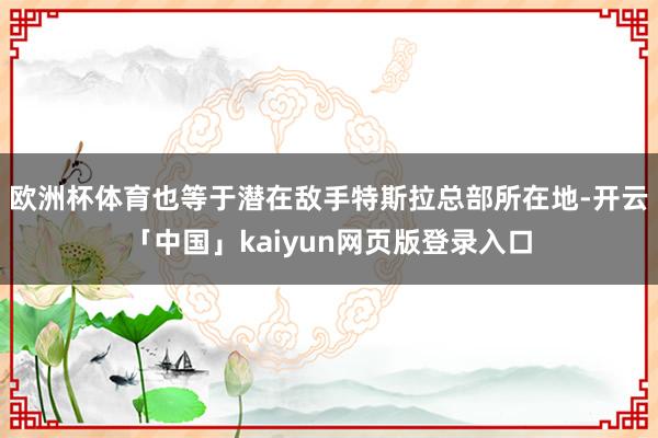 欧洲杯体育也等于潜在敌手特斯拉总部所在地-开云「中国」kaiyun网页版登录入口