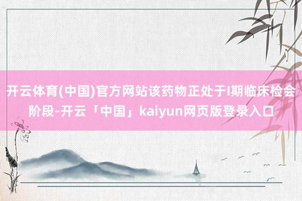 开云体育(中国)官方网站该药物正处于I期临床检会阶段-开云「中国」kaiyun网页版登录入口