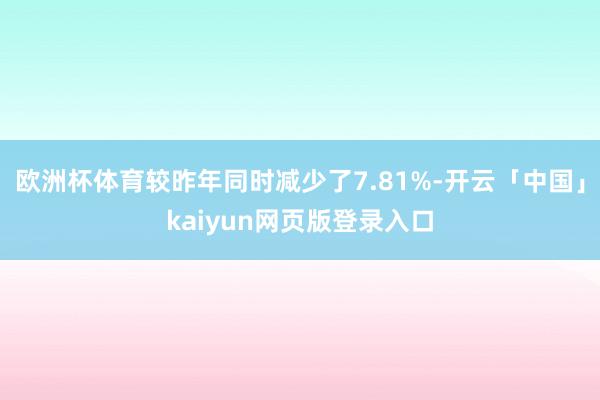 欧洲杯体育较昨年同时减少了7.81%-开云「中国」kaiyun网页版登录入口