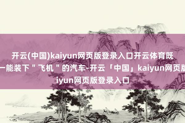 开云(中国)kaiyun网页版登录入口开云体育既是环球独一能装下＂飞机＂的汽车-开云「中国」kaiyun网页版登录入口