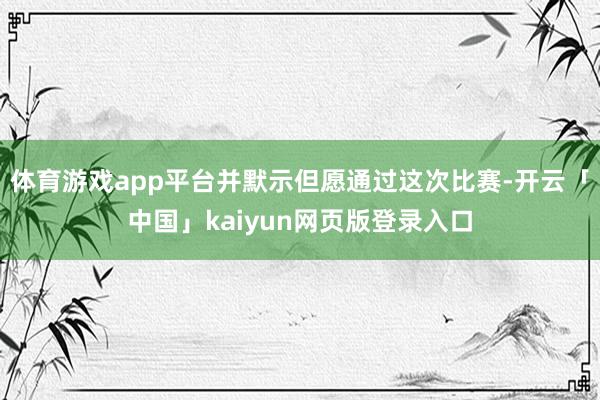 体育游戏app平台并默示但愿通过这次比赛-开云「中国」kaiyun网页版登录入口