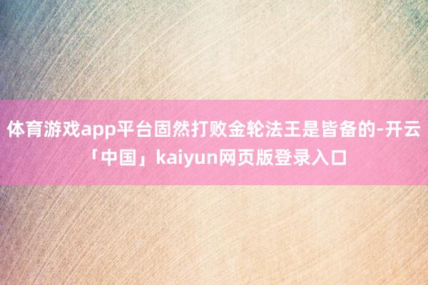体育游戏app平台固然打败金轮法王是皆备的-开云「中国」kaiyun网页版登录入口