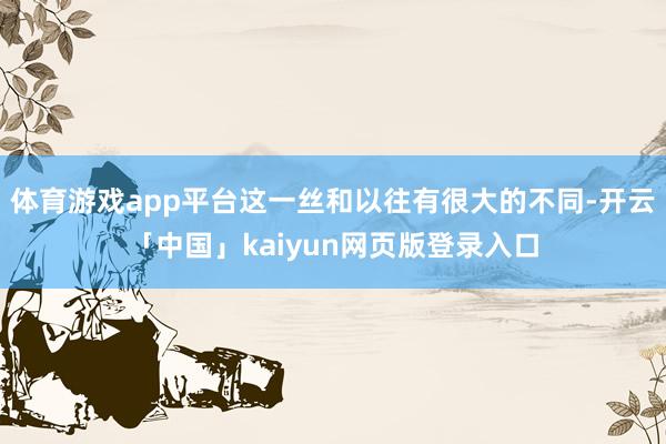 体育游戏app平台这一丝和以往有很大的不同-开云「中国」kaiyun网页版登录入口