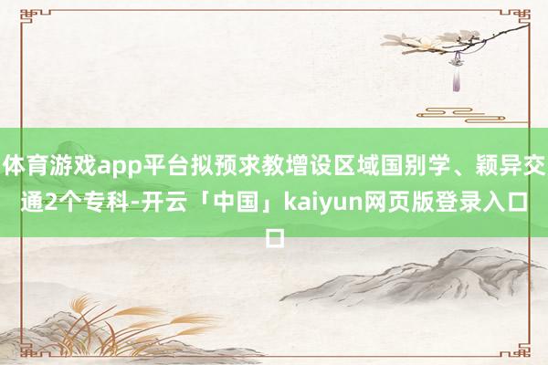体育游戏app平台拟预求教增设区域国别学、颖异交通2个专科-开云「中国」kaiyun网页版登录入口