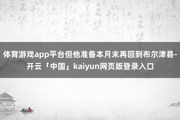 体育游戏app平台但他准备本月末再回到布尔津县-开云「中国」kaiyun网页版登录入口