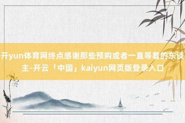 开yun体育网终点感谢那些预购或者一直等着的东谈主-开云「中国」kaiyun网页版登录入口