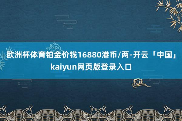 欧洲杯体育铂金价钱16880港币/两-开云「中国」kaiyun网页版登录入口