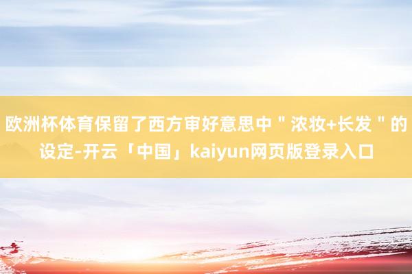 欧洲杯体育保留了西方审好意思中＂浓妆+长发＂的设定-开云「中国」kaiyun网页版登录入口