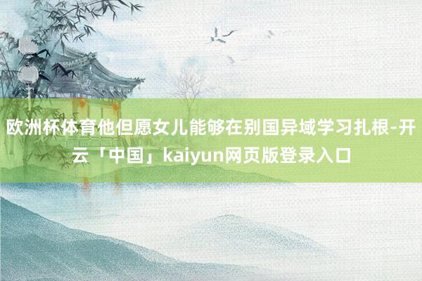 欧洲杯体育他但愿女儿能够在别国异域学习扎根-开云「中国」kaiyun网页版登录入口