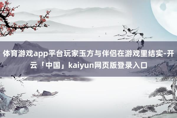 体育游戏app平台玩家玉方与伴侣在游戏里结实-开云「中国」kaiyun网页版登录入口