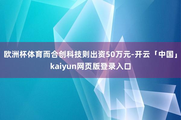 欧洲杯体育而合创科技则出资50万元-开云「中国」kaiyun网页版登录入口