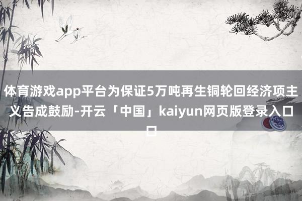 体育游戏app平台为保证5万吨再生铜轮回经济项主义告成鼓励-开云「中国」kaiyun网页版登录入口