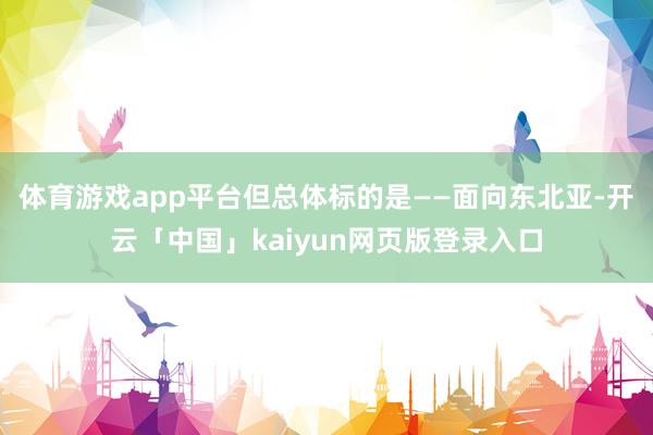 体育游戏app平台但总体标的是——面向东北亚-开云「中国」kaiyun网页版登录入口