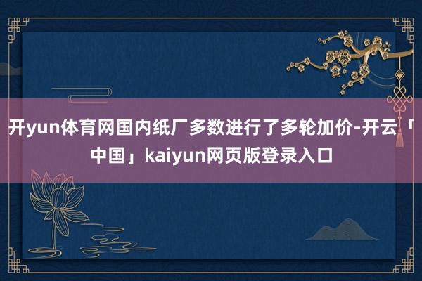 开yun体育网国内纸厂多数进行了多轮加价-开云「中国」kaiyun网页版登录入口