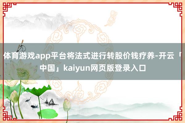 体育游戏app平台将法式进行转股价钱疗养-开云「中国」kaiyun网页版登录入口