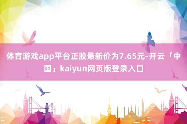 体育游戏app平台正股最新价为7.65元-开云「中国」kaiyun网页版登录入口