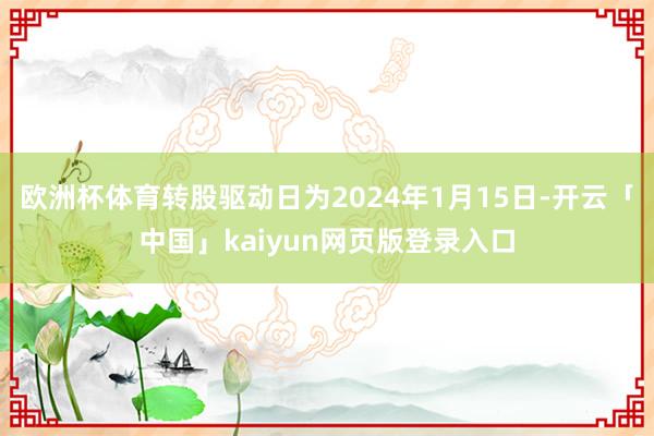 欧洲杯体育转股驱动日为2024年1月15日-开云「中国」kaiyun网页版登录入口