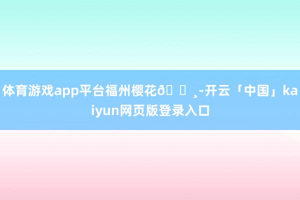 体育游戏app平台福州樱花🌸-开云「中国」kaiyun网页版登录入口