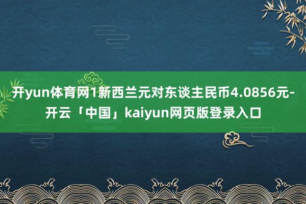 开yun体育网1新西兰元对东谈主民币4.0856元-开云「中国」kaiyun网页版登录入口