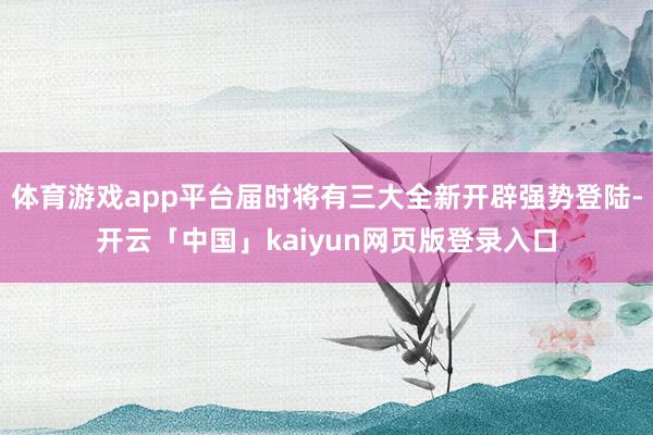 体育游戏app平台届时将有三大全新开辟强势登陆-开云「中国」kaiyun网页版登录入口