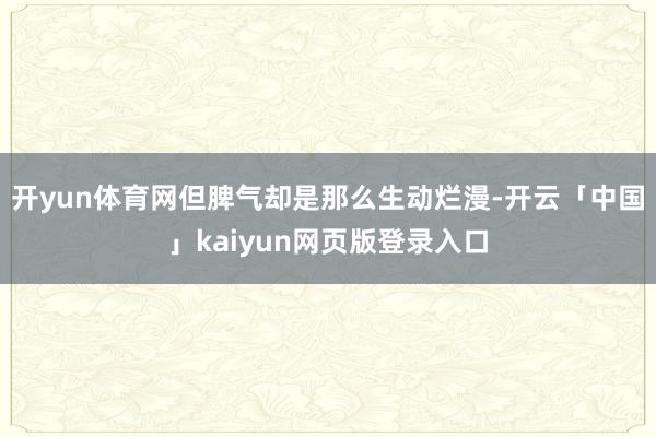 开yun体育网但脾气却是那么生动烂漫-开云「中国」kaiyun网页版登录入口
